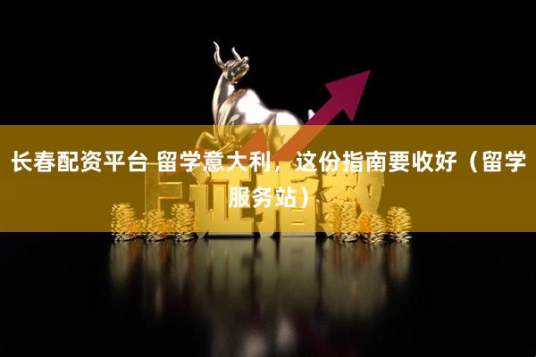 长春配资平台 留学意大利，这份指南要收好（留学服务站）