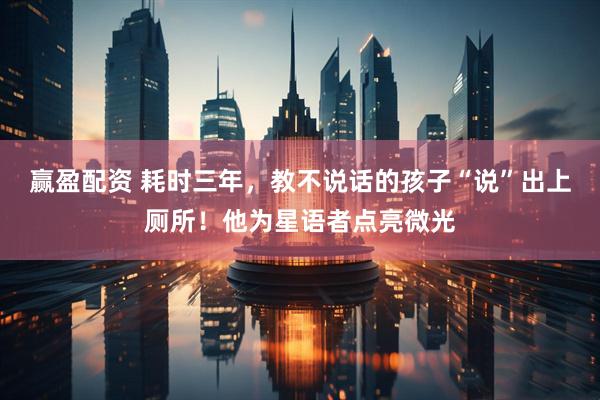 赢盈配资 耗时三年，教不说话的孩子“说”出上厕所！他为星语者点亮微光