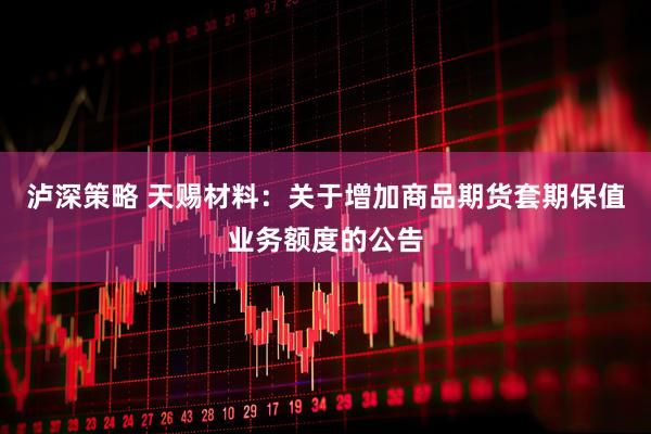 泸深策略 天赐材料：关于增加商品期货套期保值业务额度的公告