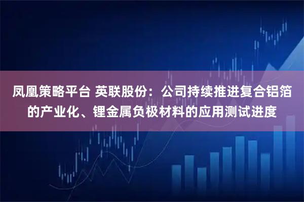凤凰策略平台 英联股份：公司持续推进复合铝箔的产业化、锂金属负极材料的应用测试进度