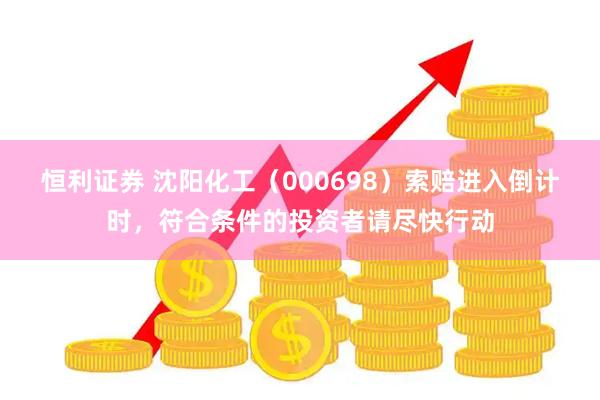 恒利证券 沈阳化工（000698）索赔进入倒计时，符合条件的投资者请尽快行动
