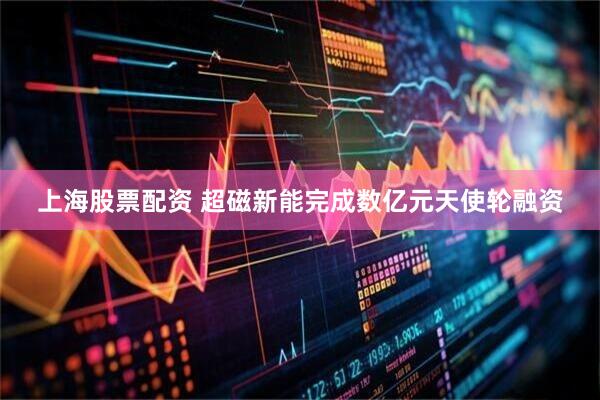 上海股票配资 超磁新能完成数亿元天使轮融资