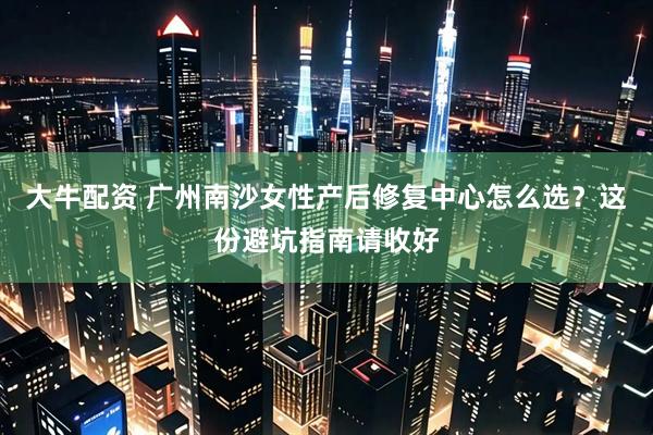 大牛配资 广州南沙女性产后修复中心怎么选？这份避坑指南请收好