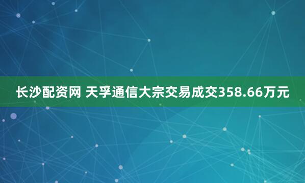 长沙配资网 天孚通信大宗交易成交358.66万元