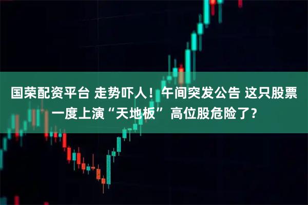 国荣配资平台 走势吓人！午间突发公告 这只股票一度上演“天地板” 高位股危险了？