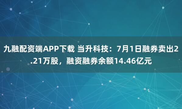 九融配资端APP下载 当升科技：7月1日融券卖出2.21万股，融资融券余额14.46亿元