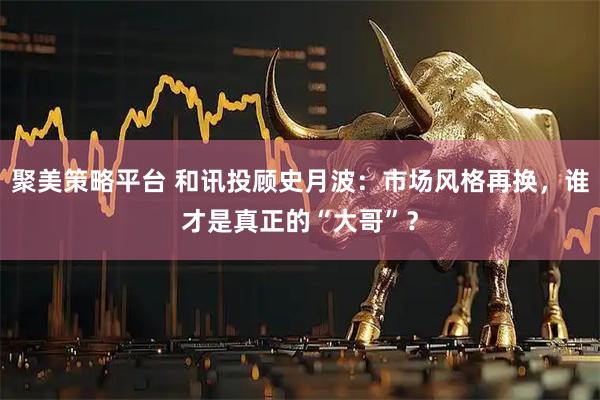聚美策略平台 和讯投顾史月波：市场风格再换，谁才是真正的“大哥”？
