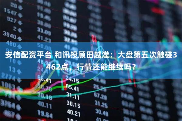 安信配资平台 和讯投顾田越滢：大盘第五次触碰3462点，行情还能继续吗？