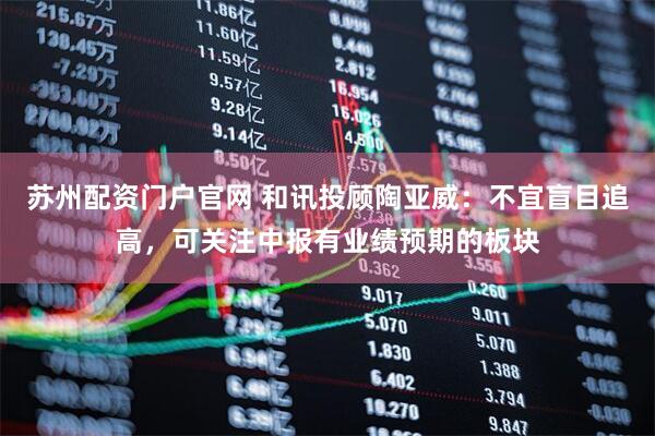 苏州配资门户官网 和讯投顾陶亚威：不宜盲目追高，可关注中报有业绩预期的板块