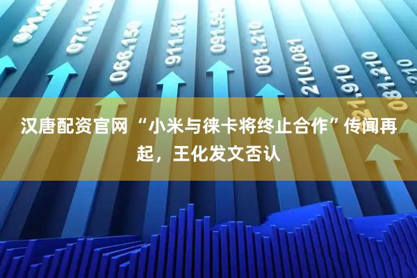 汉唐配资官网 “小米与徕卡将终止合作”传闻再起，王化发文否认
