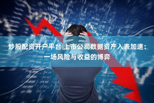 炒股配资开户平台 上市公司数据资产入表加速：一场风险与收益的博弈