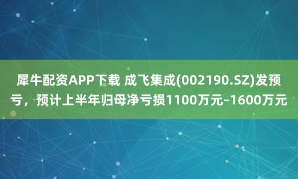 犀牛配资APP下载 成飞集成(002190.SZ)发预亏，预计上半年归母净亏损1100万元–1600万元