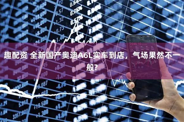 趣配资 全新国产奥迪A6L实车到店，气场果然不一般?
