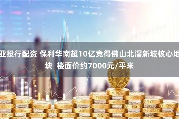 亚投行配资 保利华南超10亿竞得佛山北滘新城核心地块  楼面价约7000元/平米