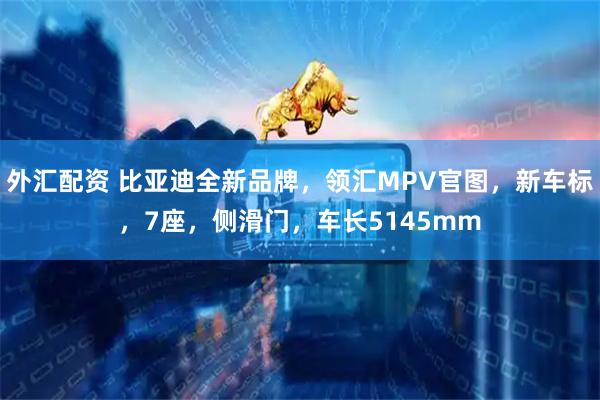 外汇配资 比亚迪全新品牌，领汇MPV官图，新车标，7座，侧滑门，车长5145mm