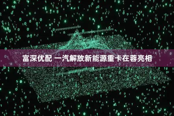 富深优配 一汽解放新能源重卡在蓉亮相