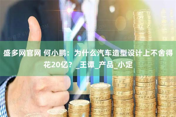 盛多网官网 何小鹏：为什么汽车造型设计上不舍得花20亿？_王谭_产品_小定