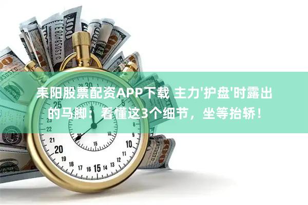 耒阳股票配资APP下载 主力'护盘'时露出的马脚：看懂这3个细节，坐等抬轿！