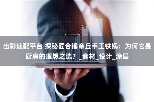 出彩速配平台 探秘匠合锤章丘手工铁锅：为何它是厨房的理想之选？_食材_设计_涂层