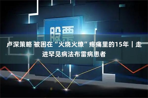 卢深策略 被困在“火烧火燎”疼痛里的15年｜走进罕见病法布雷病患者