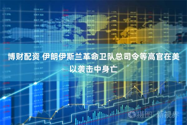 博财配资 伊朗伊斯兰革命卫队总司令等高官在美以袭击中身亡