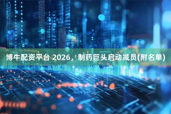 博牛配资平台 2026，制药巨头启动减员(附名单)