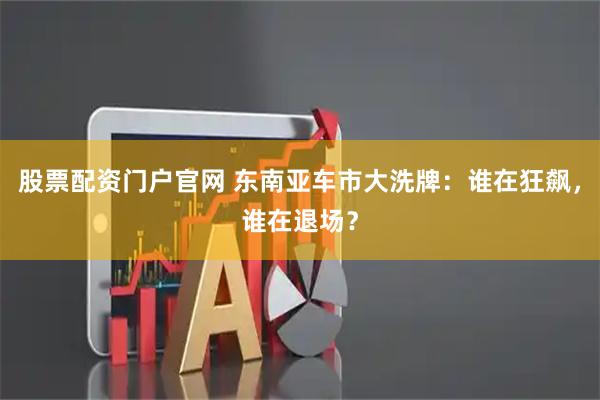 股票配资门户官网 东南亚车市大洗牌：谁在狂飙，谁在退场？