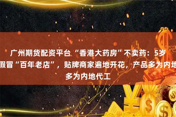 广州期货配资平台 “香港大药房”不卖药：5岁公司假冒“百年老店”，贴牌商家遍地开花，产品多为内地代工