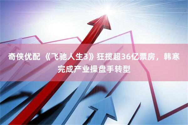 奇侠优配 《飞驰人生3》狂揽超36亿票房，韩寒完成产业操盘手转型