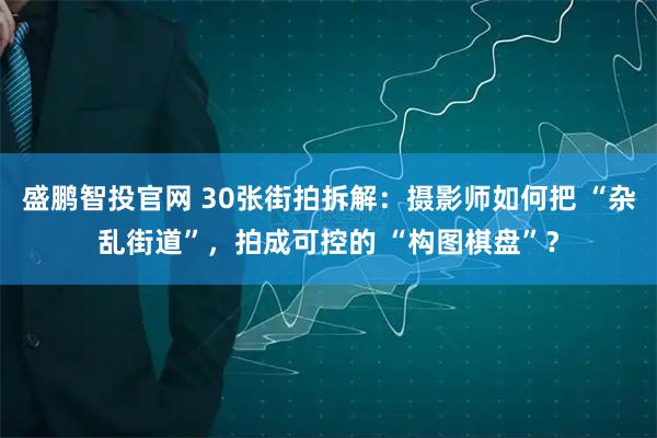 盛鹏智投官网 30张街拍拆解：摄影师如何把 “杂乱街道”，拍成可控的 “构图棋盘”？