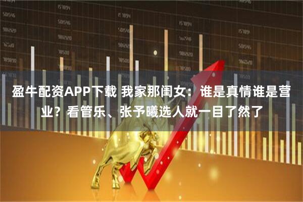 盈牛配资APP下载 我家那闺女：谁是真情谁是营业？看管乐、张予曦选人就一目了然了