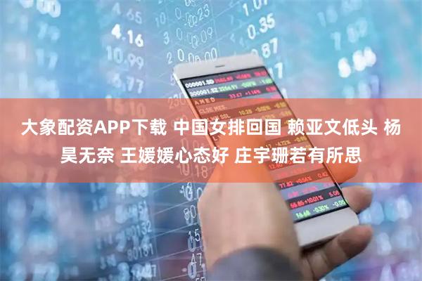 大象配资APP下载 中国女排回国 赖亚文低头 杨昊无奈 王媛媛心态好 庄宇珊若有所思