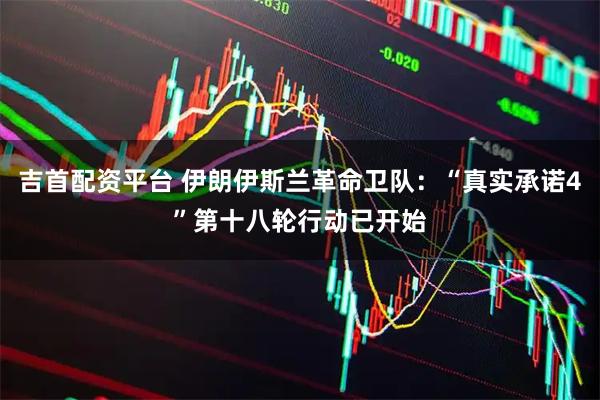 吉首配资平台 伊朗伊斯兰革命卫队：“真实承诺4”第十八轮行动已开始