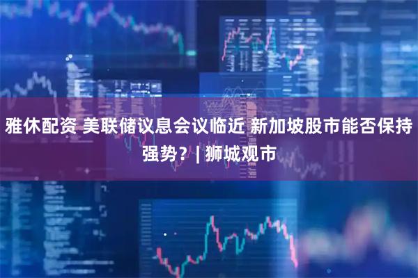 雅休配资 美联储议息会议临近 新加坡股市能否保持强势？| 狮城观市