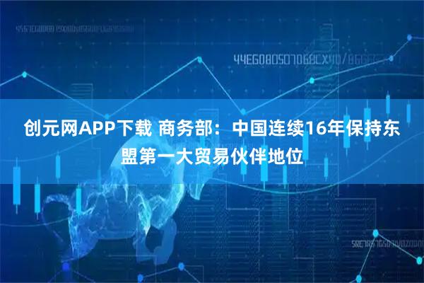 创元网APP下载 商务部：中国连续16年保持东盟第一大贸易伙伴地位