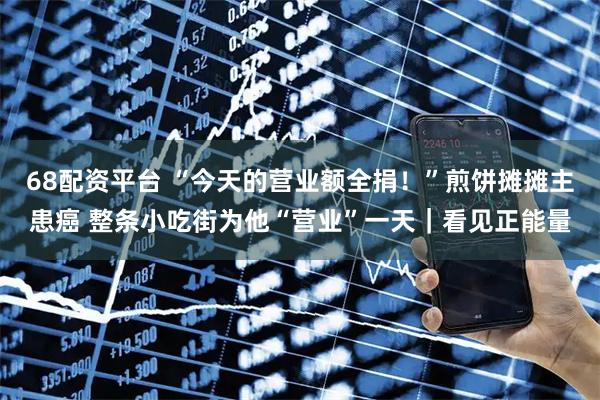 68配资平台 “今天的营业额全捐！”煎饼摊摊主患癌 整条小吃街为他“营业”一天｜看见正能量