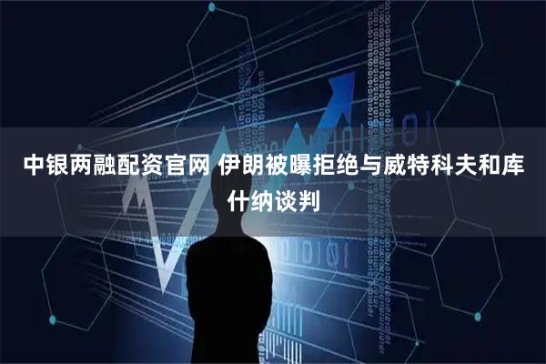 中银两融配资官网 伊朗被曝拒绝与威特科夫和库什纳谈判
