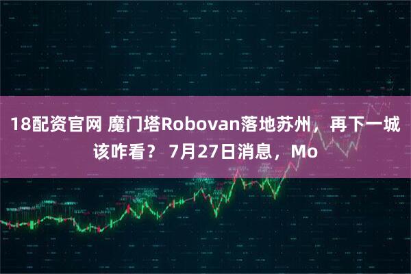 18配资官网 魔门塔Robovan落地苏州，再下一城该咋看？ 7月27日消息，Mo